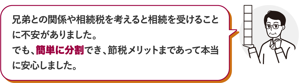 兄弟との関係や相続税を考えると相続を受けることに不安がありました。でも、簡単に分割でき、節税メリットまであって本当に安心しました。