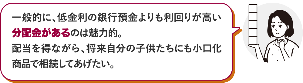 一般的に、低金利の銀行預金よりも利回りが高い分配金があるのは魅力的。配当を得ながら、将来自分の子供たちにも小口化商品で相続してあげたい。