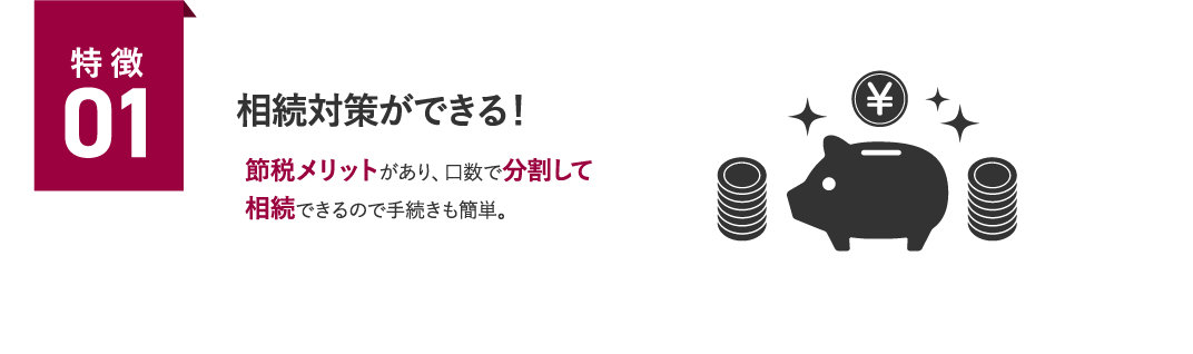 特徴01 相続対策ができる！節税メリットがあり、口数で分割して相続できるので手続きも簡単。