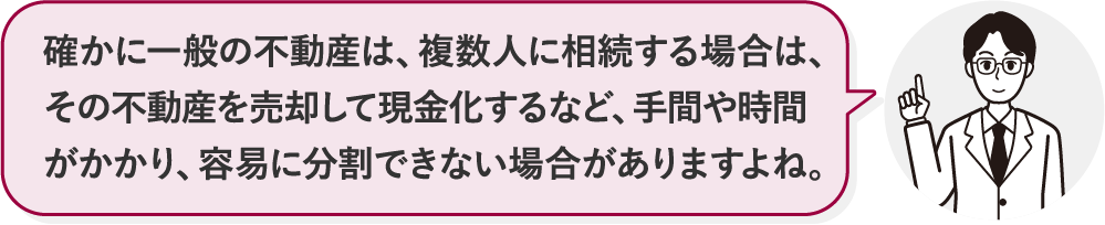 確かに一般の不動産は、複数人に相続する場合は、その不動産を売却して現金化するなど、手間や時間がかかり、容易に分割できない場合がありますよね。